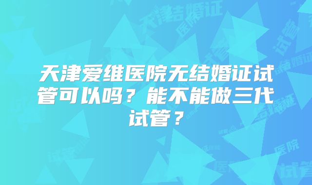 天津爱维医院无结婚证试管可以吗？能不能做三代试管？