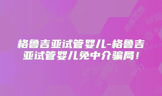 格鲁吉亚试管婴儿-格鲁吉亚试管婴儿免中介骗局！
