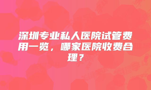 深圳专业私人医院试管费用一览，哪家医院收费合理？