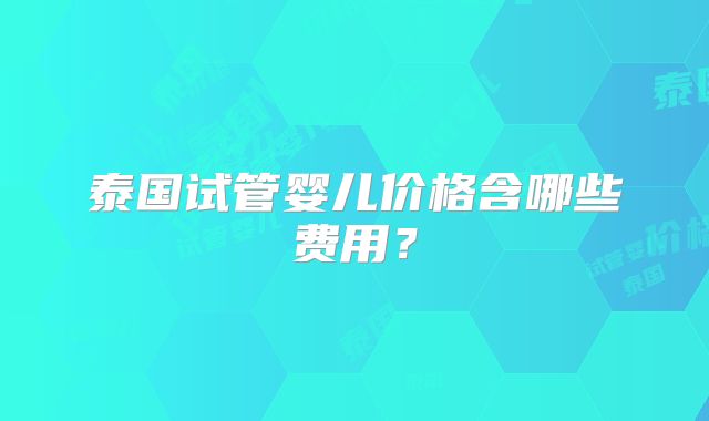 泰国试管婴儿价格含哪些费用？
