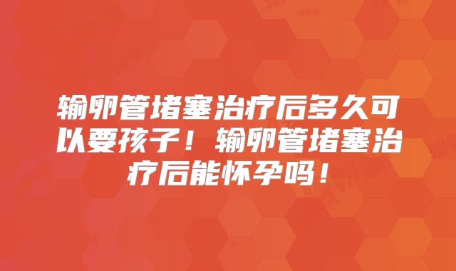 输卵管堵塞治疗后多久可以要孩子！输卵管堵塞治疗后能怀孕吗！