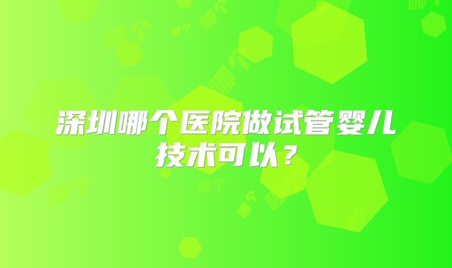 深圳哪个医院做试管婴儿技术可以？