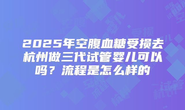 2025年空腹血糖受损去杭州做三代试管婴儿可以吗？流程是怎么样的