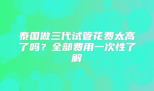 泰国做三代试管花费太高了吗?全部费用一次性了解