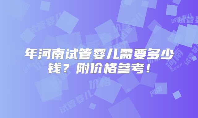 年河南试管婴儿需要多少钱？附价格参考！