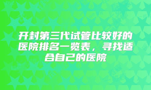 开封第三代试管比较好的医院排名一览表，寻找适合自己的医院
