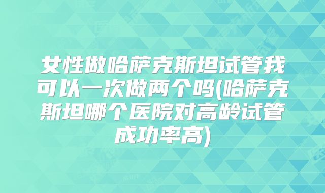女性做哈萨克斯坦试管我可以一次做两个吗(哈萨克斯坦哪个医院对高龄试管成功率高)