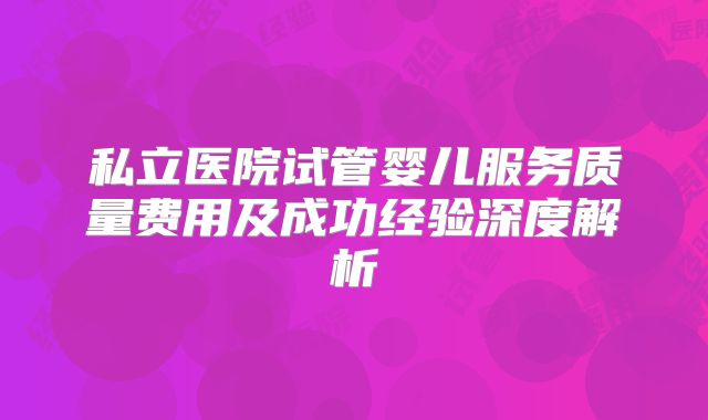 私立医院试管婴儿服务质量费用及成功经验深度解析
