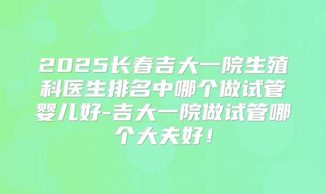 2025长春吉大一院生殖科医生排名中哪个做试管婴儿好-吉大一院做试管哪个大夫好！