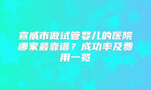 宣威市做试管婴儿的医院哪家最靠谱？成功率及费用一览