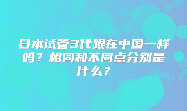 日本试管3代跟在中国一样吗?相同和不同点分别是什么?
