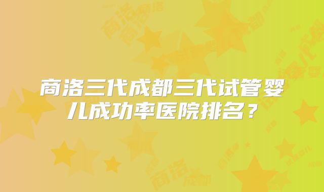 商洛三代成都三代试管婴儿成功率医院排名？