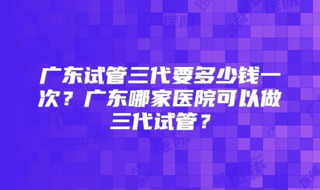 广东试管三代要多少钱一次？广东哪家医院可以做三代试管？