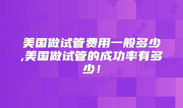 美国做试管费用一般多少,美国做试管的成功率有多少!