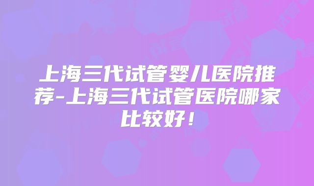 上海三代试管婴儿医院推荐-上海三代试管医院哪家比较好！