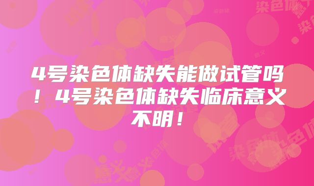 4号染色体缺失能做试管吗！4号染色体缺失临床意义不明！