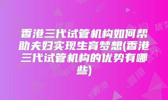 香港三代试管机构如何帮助夫妇实现生育梦想(香港三代试管机构的优势有哪些)