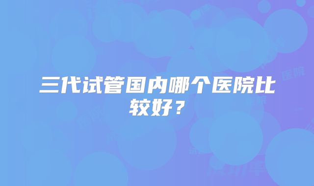 三代试管国内哪个医院比较好?
