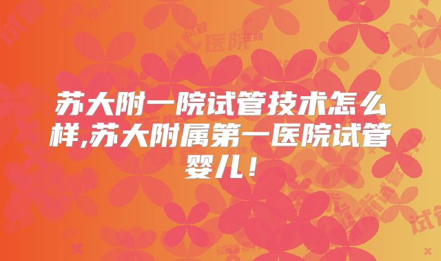 苏大附一院试管技术怎么样,苏大附属第一医院试管婴儿！