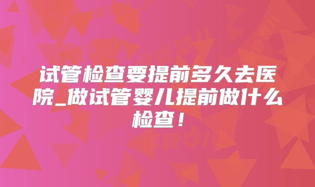 试管检查要提前多久去医院_做试管婴儿提前做什么检查！