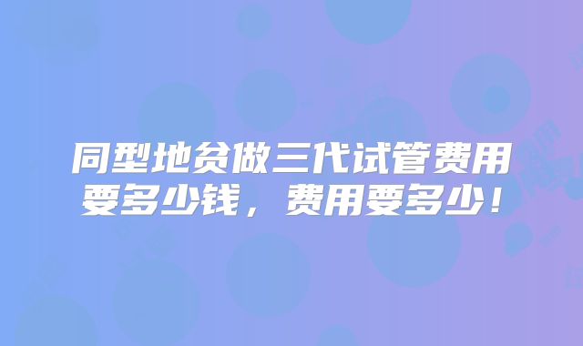 同型地贫做三代试管费用要多少钱,费用要多少!