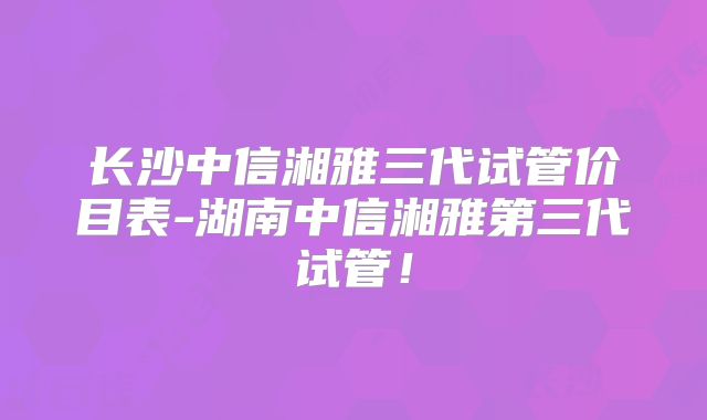 长沙中信湘雅三代试管价目表-湖南中信湘雅第三代试管！
