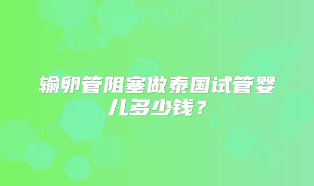输卵管阻塞做泰国试管婴儿多少钱？