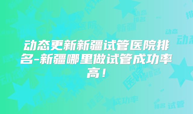 动态更新新疆试管医院排名-新疆哪里做试管成功率高！