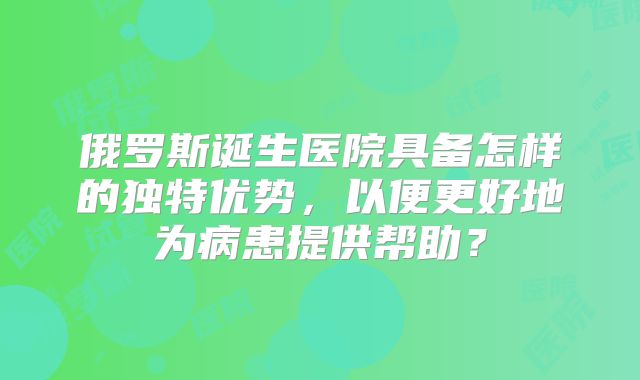 俄罗斯诞生医院具备怎样的独特优势，以便更好地为病患提供帮助？