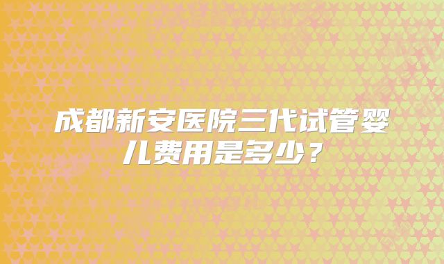 成都新安医院三代试管婴儿费用是多少?