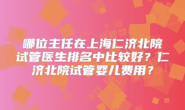 哪位主任在上海仁济北院试管医生排名中比较好？仁济北院试管婴儿费用？