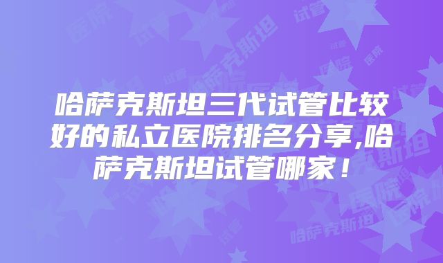 哈萨克斯坦三代试管比较好的私立医院排名分享,哈萨克斯坦试管哪家！