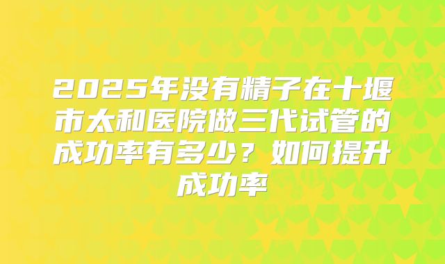2025年没有精子在十堰市太和医院做三代试管的成功率有多少？如何提升成功率