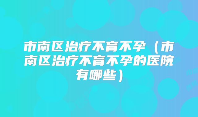 市南区治疗不育不孕（市南区治疗不育不孕的医院有哪些）