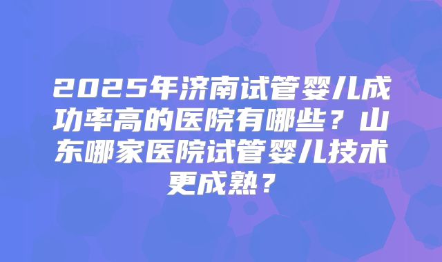 2025年济南试管婴儿成功率高的医院有哪些？山东哪家医院试管婴儿技术更成熟？