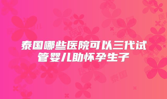 泰国哪些医院可以三代试管婴儿助怀孕生子