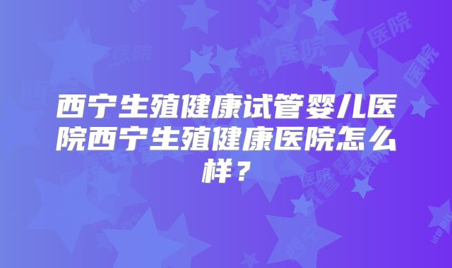 西宁生殖健康试管婴儿医院西宁生殖健康医院怎么样?