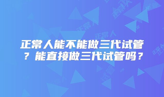 正常人能不能做三代试管？能直接做三代试管吗？