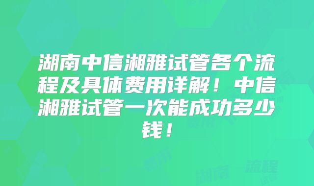 湖南中信湘雅试管各个流程及具体费用详解！中信湘雅试管一次能成功多少钱！