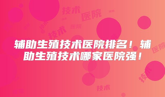 辅助生殖技术医院排名！辅助生殖技术哪家医院强！