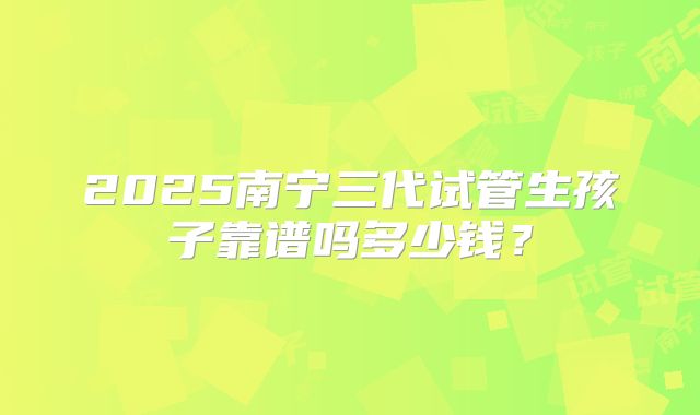 2025南宁三代试管生孩子靠谱吗多少钱？