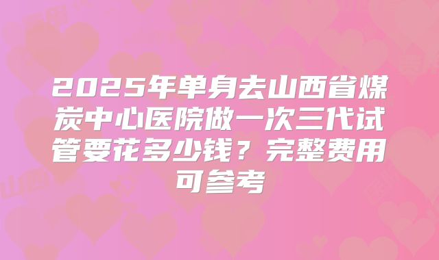 2025年单身去山西省煤炭中心医院做一次三代试管要花多少钱?完整费用可参考