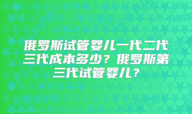 俄罗斯试管婴儿一代二代三代成本多少？俄罗斯第三代试管婴儿？