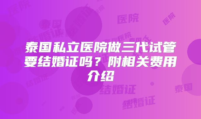 泰国私立医院做三代试管要结婚证吗？附相关费用介绍