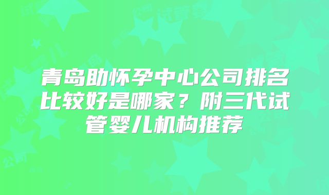 青岛助怀孕中心公司排名比较好是哪家？附三代试管婴儿机构推荐