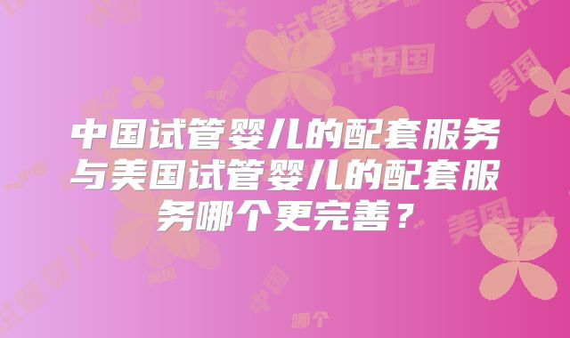 中国试管婴儿的配套服务与美国试管婴儿的配套服务哪个更完善?