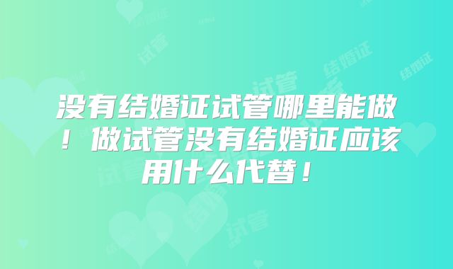 没有结婚证试管哪里能做！做试管没有结婚证应该用什么代替！
