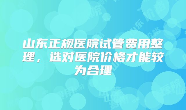 山东正规医院试管费用整理,选对医院价格才能较为合理