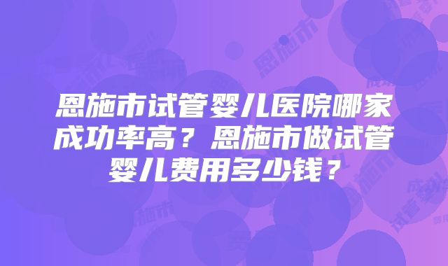 恩施市试管婴儿医院哪家成功率高？恩施市做试管婴儿费用多少钱？