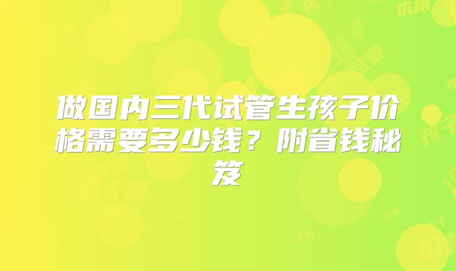 做国内三代试管生孩子价格需要多少钱？附省钱秘笈